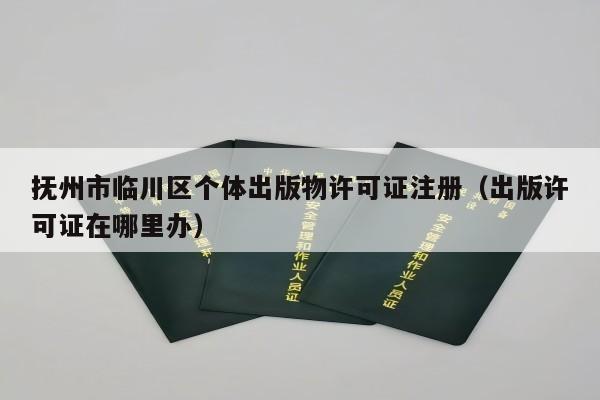 抚州市临川区个体出版物许可证注册（出版许可证在哪里办）