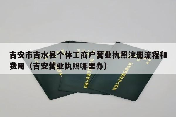 吉安市吉水县个体工商户营业执照注册流程和费用（吉安营业执照哪里办）