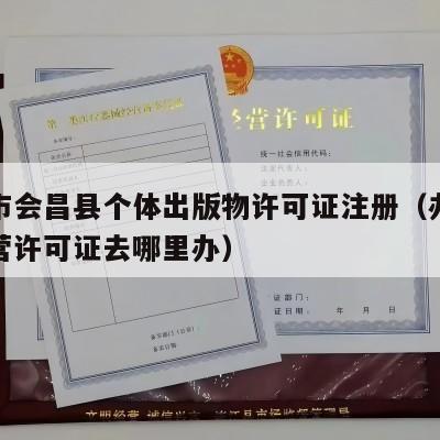 赣州市会昌县个体出版物许可证注册（办出版物经营许可证去哪里办）