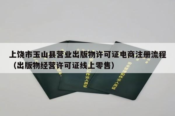 上饶市玉山县营业出版物许可证电商注册流程（出版物经营许可证线上零售）