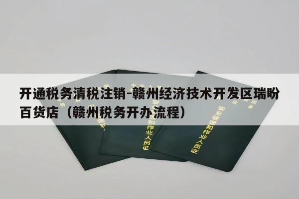 开通税务清税注销-赣州经济技术开发区瑞盼百货店（赣州税务开办流程）