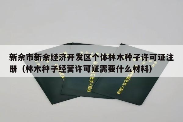 新余市新余经济开发区个体林木种子许可证注册（林木种子经营许可证需要什么材料）