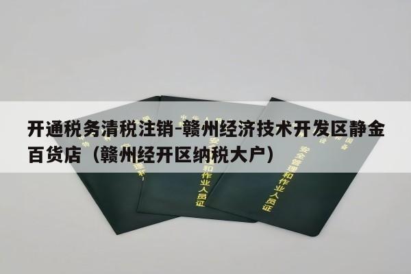 开通税务清税注销-赣州经济技术开发区静金百货店（赣州经开区纳税大户）