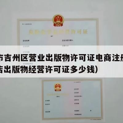 吉安市吉州区营业出版物许可证电商注册流程（网店出版物经营许可证多少钱）