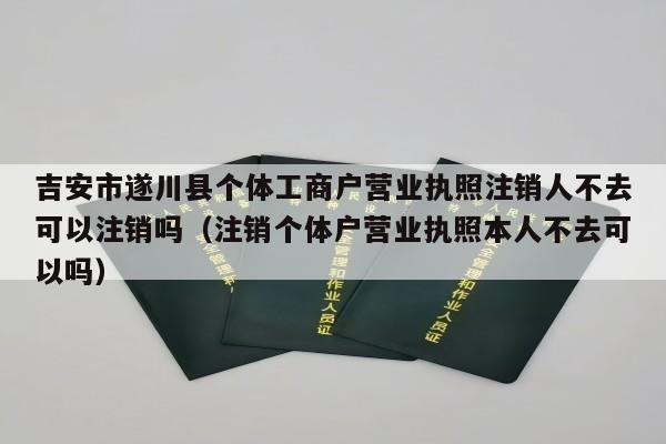 吉安市遂川县个体工商户营业执照注销人不去可以注销吗（注销个体户营业执照本人不去可以吗）