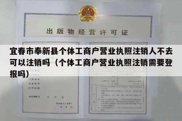 宜春市奉新县个体工商户营业执照注销人不去可以注销吗（个体工商户营业执照注销需要登报吗）