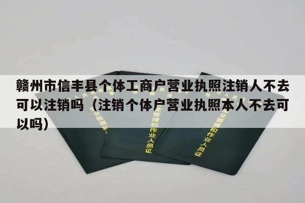 赣州市信丰县个体工商户营业执照注销人不去可以注销吗（注销个体户营业执照本人不去可以吗）