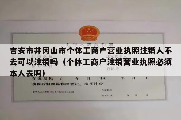 吉安市井冈山市个体工商户营业执照注销人不去可以注销吗（个体工商户注销营业执照必须本人去吗）