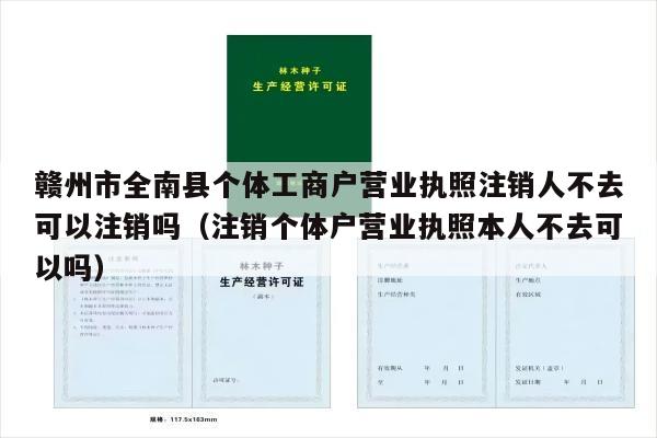 赣州市全南县个体工商户营业执照注销人不去可以注销吗（注销个体户营业执照本人不去可以吗）