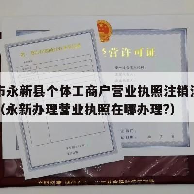 吉安市永新县个体工商户营业执照注销流程和费用（永新办理营业执照在哪办理?）