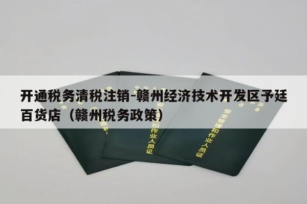 开通税务清税注销-赣州经济技术开发区予廷百货店（赣州税务政策）