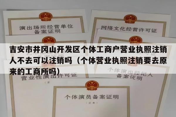 吉安市井冈山开发区个体工商户营业执照注销人不去可以注销吗（个体营业执照注销要去原来的工商所吗）