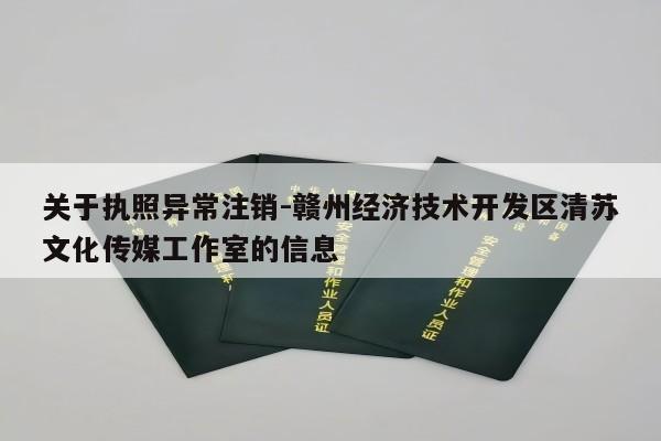 关于执照异常注销-赣州经济技术开发区清苏文化传媒工作室的信息