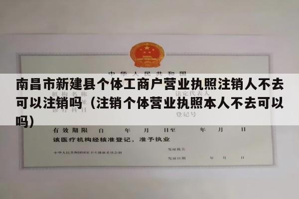 南昌市新建县个体工商户营业执照注销人不去可以注销吗（注销个体营业执照本人不去可以吗）