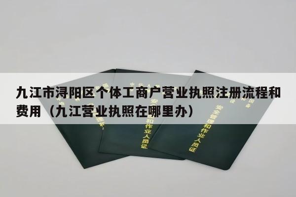 九江市浔阳区个体工商户营业执照注册流程和费用（九江营业执照在哪里办）