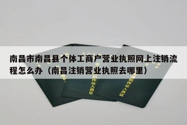 南昌市南昌县个体工商户营业执照网上注销流程怎么办（南昌注销营业执照去哪里）