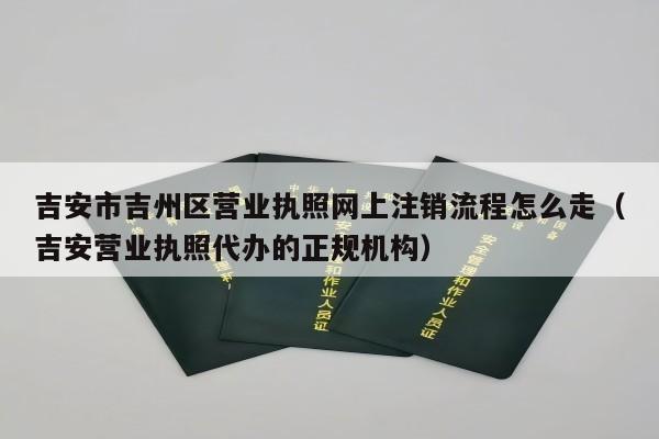 吉安市吉州区营业执照网上注销流程怎么走（吉安营业执照代办的正规机构）