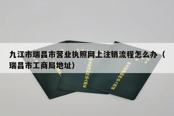 九江市瑞昌市营业执照网上注销流程怎么办（瑞昌市工商局地址）