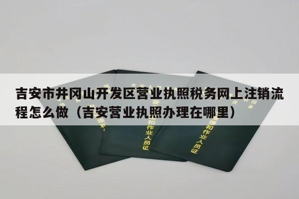 吉安市井冈山开发区营业执照税务网上注销流程怎么做（吉安营业执照办理在哪里）