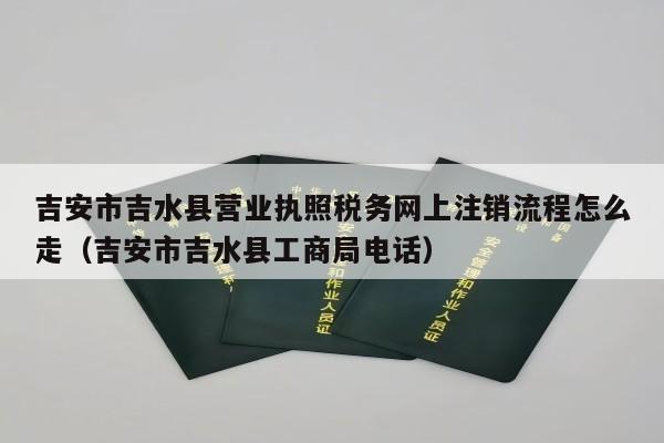 吉安市吉水县营业执照税务网上注销流程怎么走（吉安市吉水县工商局电话）