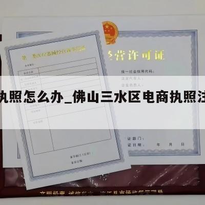 电商执照怎么办_佛山三水区电商执照注册流程