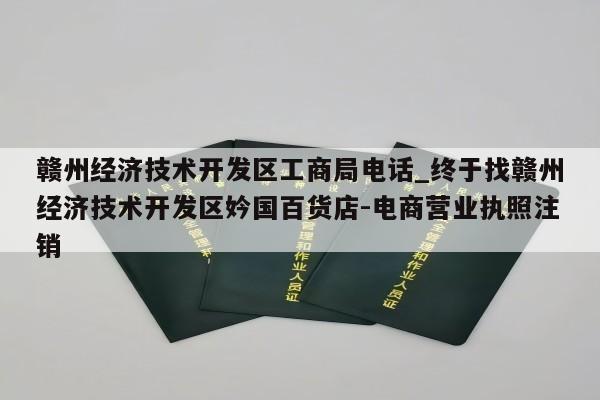 赣州经济技术开发区工商局电话_终于找赣州经济技术开发区妗国百货店-电商营业执照注销