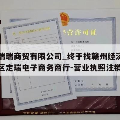 赣州瑞瑞商贸有限公司_终于找赣州经济技术开发区定瑞电子商务商行-营业执照注销