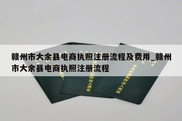 赣州市大余县电商执照注册流程及费用_赣州市大余县电商执照注册流程