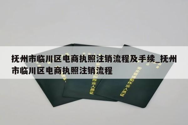 抚州市临川区电商执照注销流程及手续_抚州市临川区电商执照注销流程