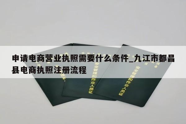 申请电商营业执照需要什么条件_九江市都昌县电商执照注册流程