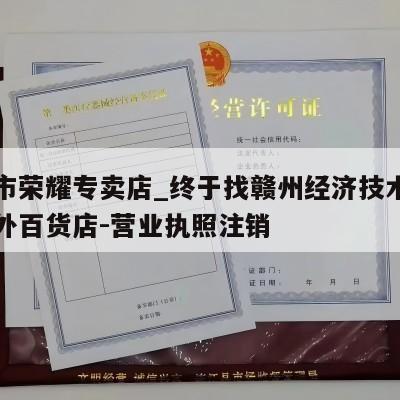 赣州市荣耀专卖店_终于找赣州经济技术开发区荣外百货店-营业执照注销