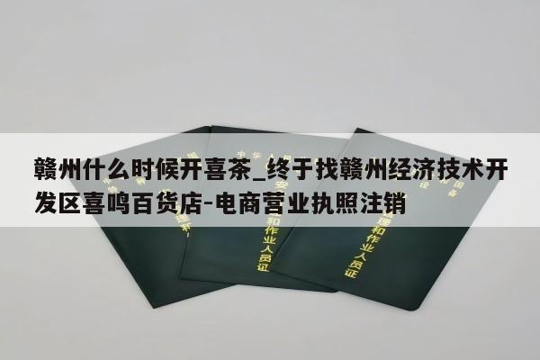 赣州什么时候开喜茶_终于找赣州经济技术开发区喜鸣百货店-电商营业执照注销