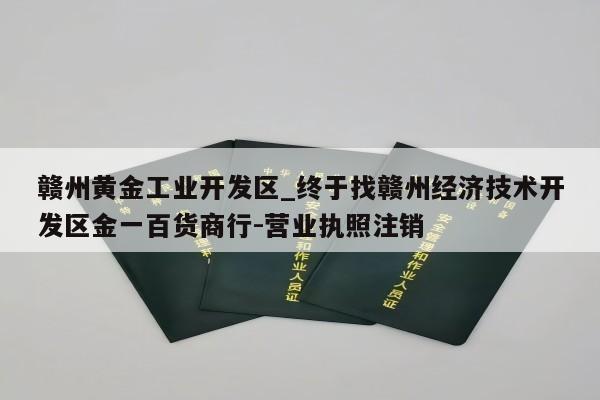 赣州黄金工业开发区_终于找赣州经济技术开发区金一百货商行-营业执照注销