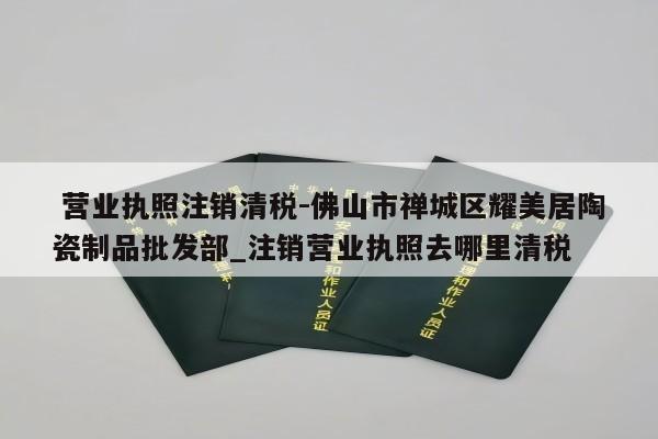  营业执照注销清税-佛山市禅城区耀美居陶瓷制品批发部_注销营业执照去哪里清税