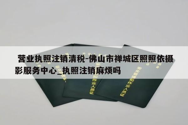  营业执照注销清税-佛山市禅城区照照依摄影服务中心_执照注销麻烦吗