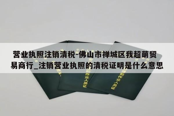  营业执照注销清税-佛山市禅城区我超萌贸易商行_注销营业执照的清税证明是什么意思