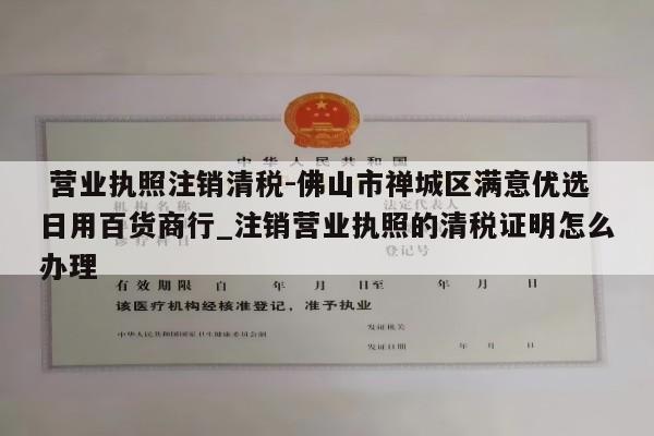  营业执照注销清税-佛山市禅城区满意优选日用百货商行_注销营业执照的清税证明怎么办理