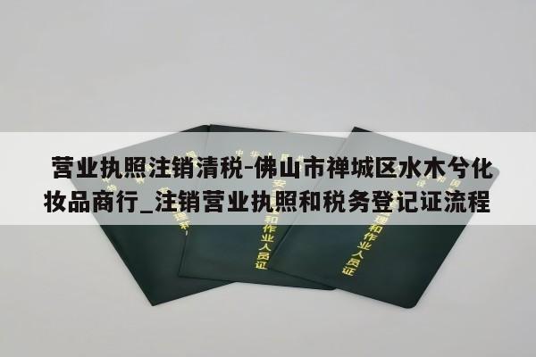  营业执照注销清税-佛山市禅城区水木兮化妆品商行_注销营业执照和税务登记证流程