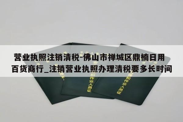  营业执照注销清税-佛山市禅城区鼎楠日用百货商行_注销营业执照办理清税要多长时间