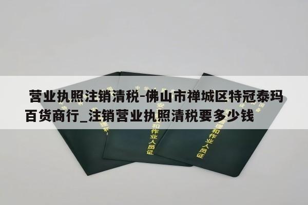  营业执照注销清税-佛山市禅城区特冠泰玛百货商行_注销营业执照清税要多少钱