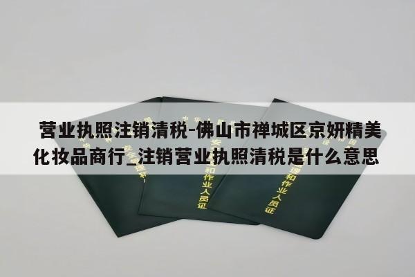  营业执照注销清税-佛山市禅城区京妍精美化妆品商行_注销营业执照清税是什么意思