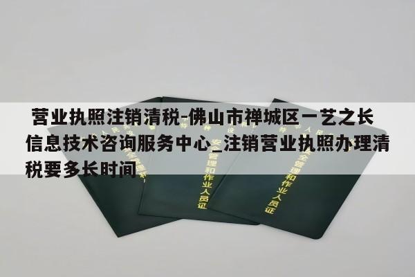  营业执照注销清税-佛山市禅城区一艺之长信息技术咨询服务中心_注销营业执照办理清税要多长时间