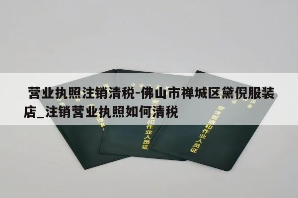  营业执照注销清税-佛山市禅城区黛倪服装店_注销营业执照如何清税