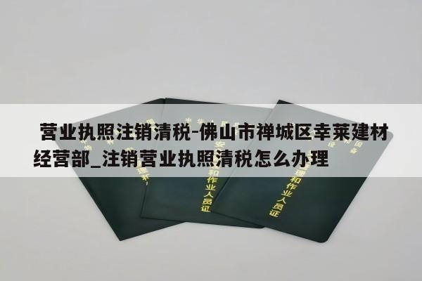  营业执照注销清税-佛山市禅城区幸莱建材经营部_注销营业执照清税怎么办理