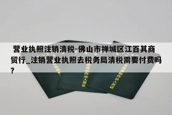  营业执照注销清税-佛山市禅城区江百其商贸行_注销营业执照去税务局清税需要付费吗?