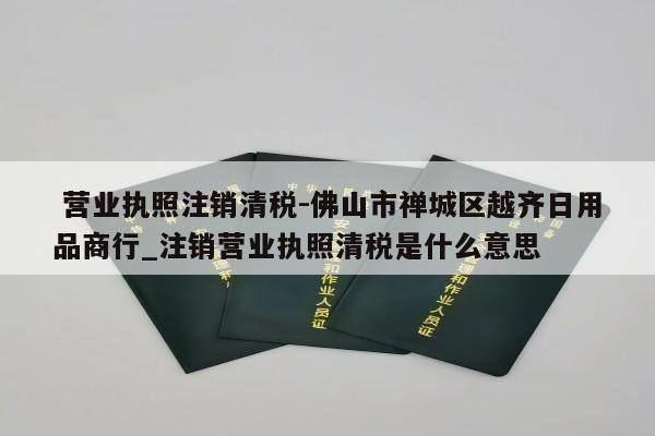  营业执照注销清税-佛山市禅城区越齐日用品商行_注销营业执照清税是什么意思