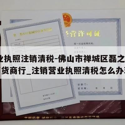  营业执照注销清税-佛山市禅城区磊之鑫日用百货商行_注销营业执照清税怎么办理