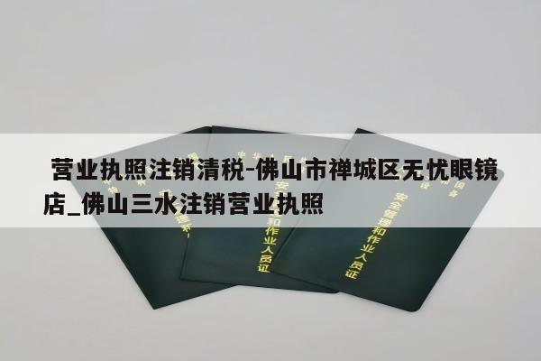  营业执照注销清税-佛山市禅城区无忧眼镜店_佛山三水注销营业执照