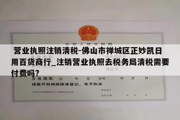  营业执照注销清税-佛山市禅城区正妙凯日用百货商行_注销营业执照去税务局清税需要付费吗?