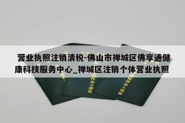  营业执照注销清税-佛山市禅城区佛享通健康科技服务中心_禅城区注销个体营业执照